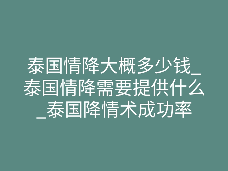 泰国情降大概多少钱_泰国情降需要提供什么_泰国降情术成功率