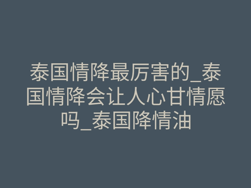 泰国情降最厉害的_泰国情降会让人心甘情愿吗_泰国降情油