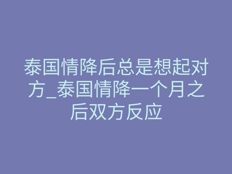 泰国情降后总是想起对方_泰国情降一个月之后双方反应