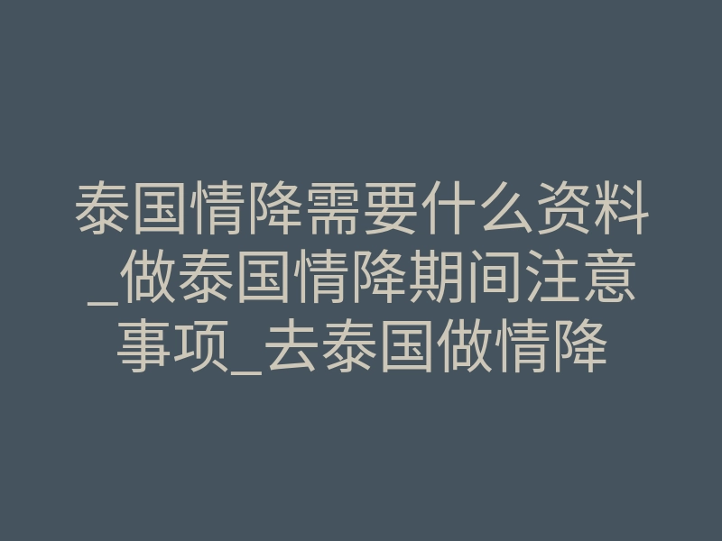 泰国情降需要什么资料_做泰国情降期间注意事项_去泰国做情降