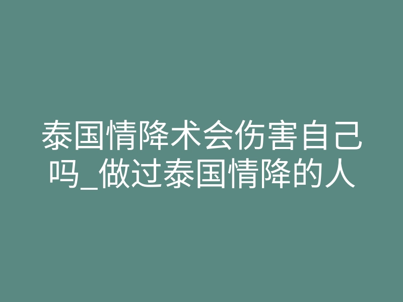 泰国情降术会伤害自己吗_做过泰国情降的人