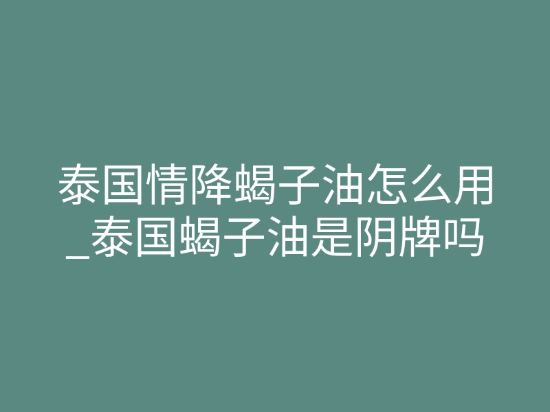 泰国情降蝎子油怎么用_泰国蝎子油是阴牌吗