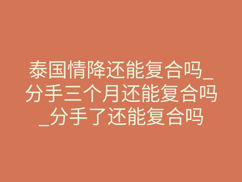 泰国情降还能复合吗_分手三个月还能复合吗_分手了还能复合吗
