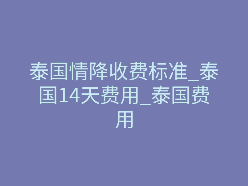 泰国情降收费标准_泰国14天费用_泰国费用