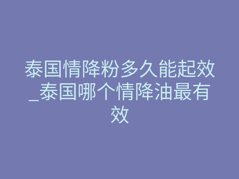 泰国情降粉多久能起效_泰国哪个情降油最有效