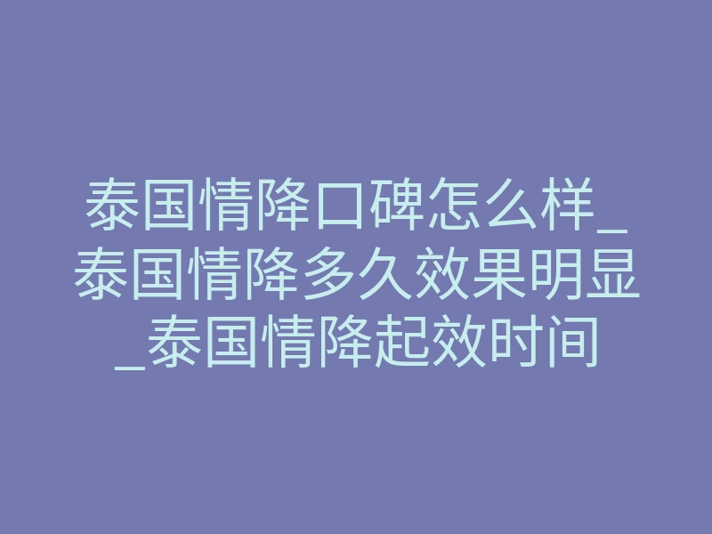 泰国情降口碑怎么样_泰国情降多久效果明显_泰国情降起效时间