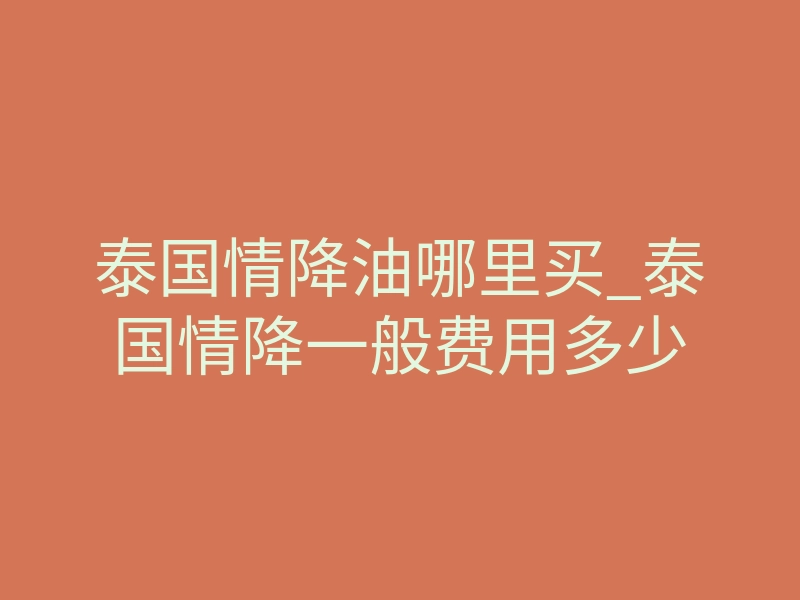 泰国情降油哪里买_泰国情降一般费用多少