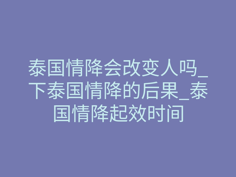 泰国情降会改变人吗_下泰国情降的后果_泰国情降起效时间