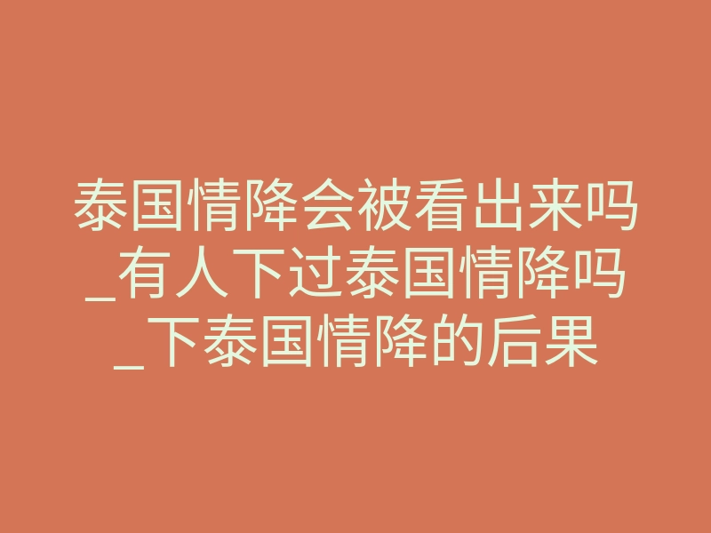 泰国情降会被看出来吗_有人下过泰国情降吗_下泰国情降的后果