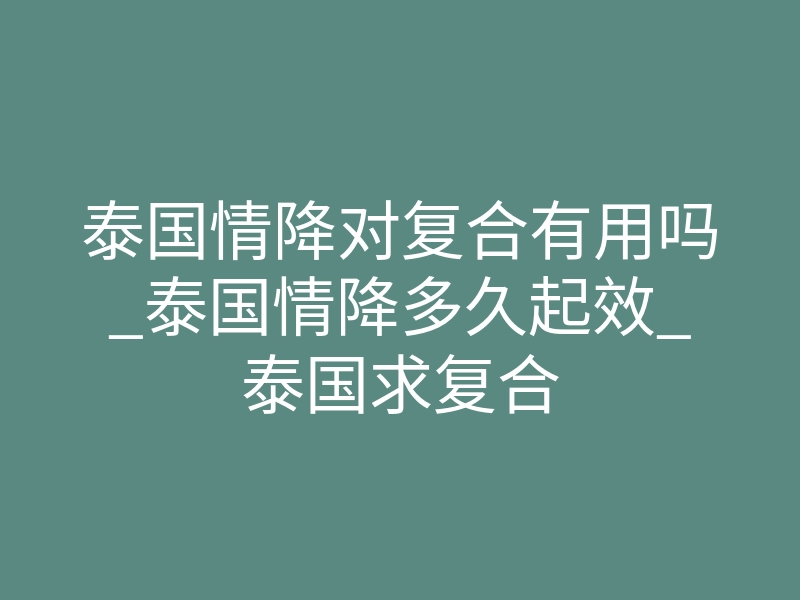 泰国情降对复合有用吗_泰国情降多久起效_泰国求复合