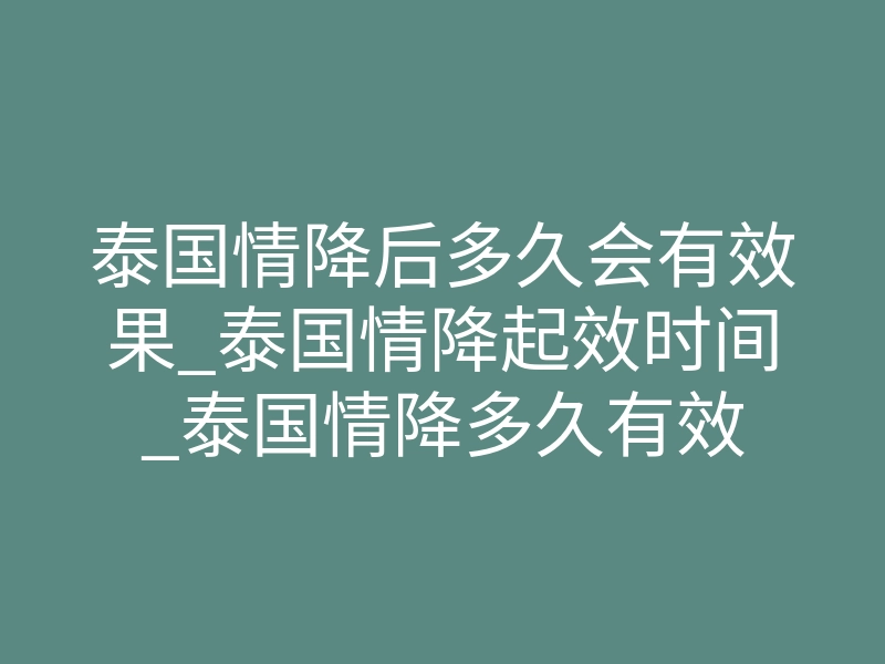 泰国情降后多久会有效果_泰国情降起效时间_泰国情降多久有效