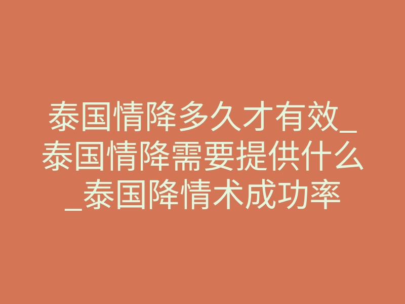 泰国情降多久才有效_泰国情降需要提供什么_泰国降情术成功率