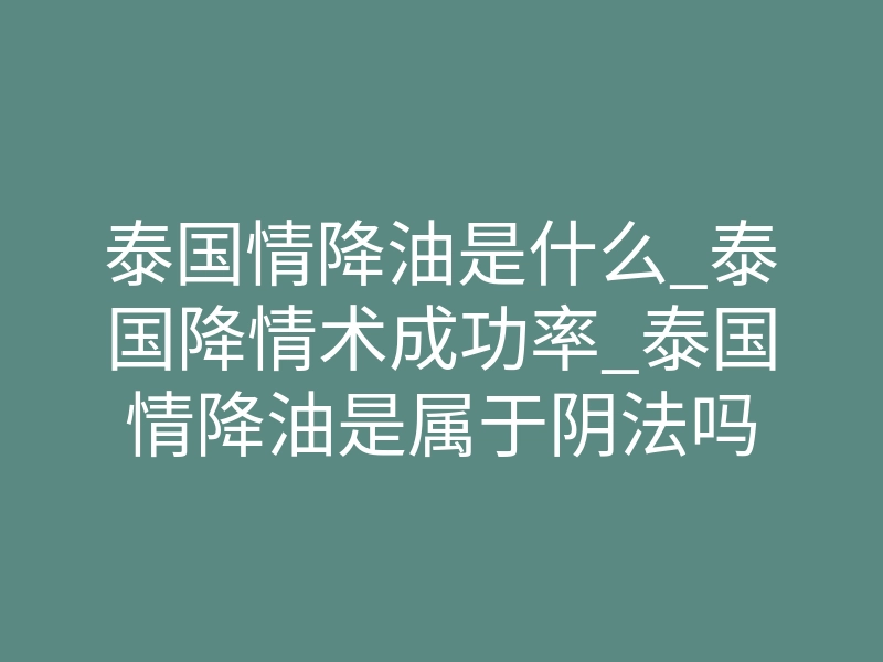 泰国情降油是什么_泰国降情术成功率_泰国情降油是属于阴法吗