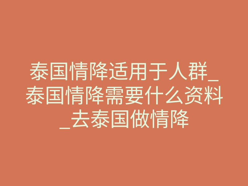 泰国情降适用于人群_泰国情降需要什么资料_去泰国做情降