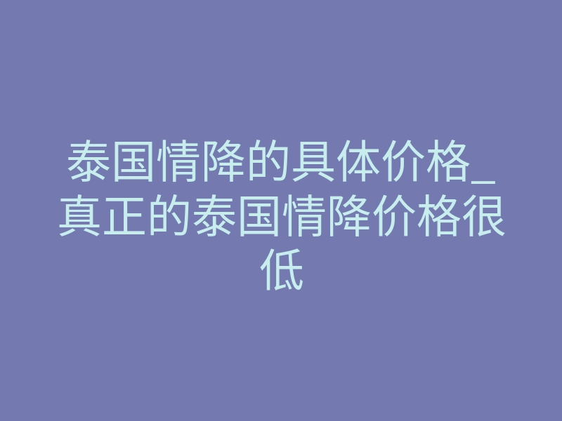 泰国情降的具体价格_真正的泰国情降价格很低