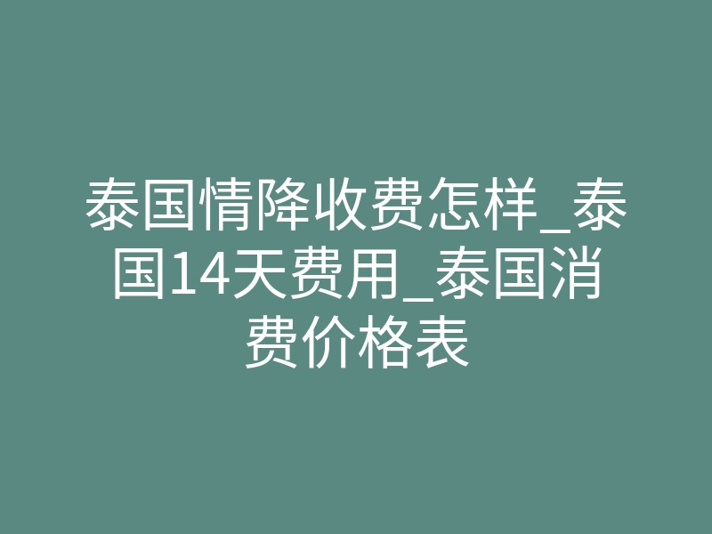 泰国情降收费怎样_泰国14天费用_泰国消费价格表