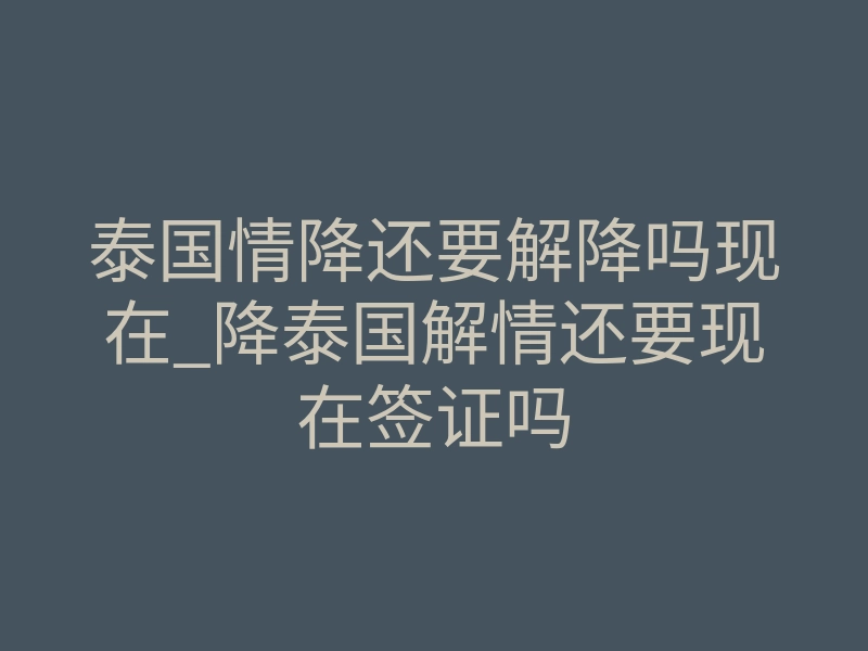泰国情降还要解降吗现在_降泰国解情还要现在签证吗