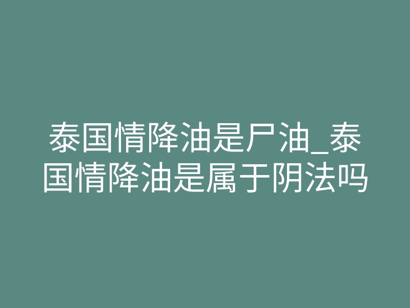 泰国情降油是尸油_泰国情降油是属于阴法吗