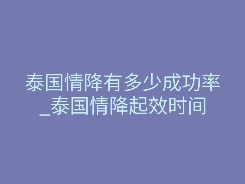 泰国情降有多少成功率_泰国情降起效时间