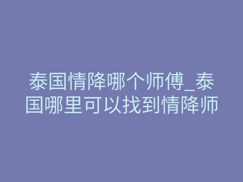 泰国情降哪个师傅_泰国哪里可以找到情降师