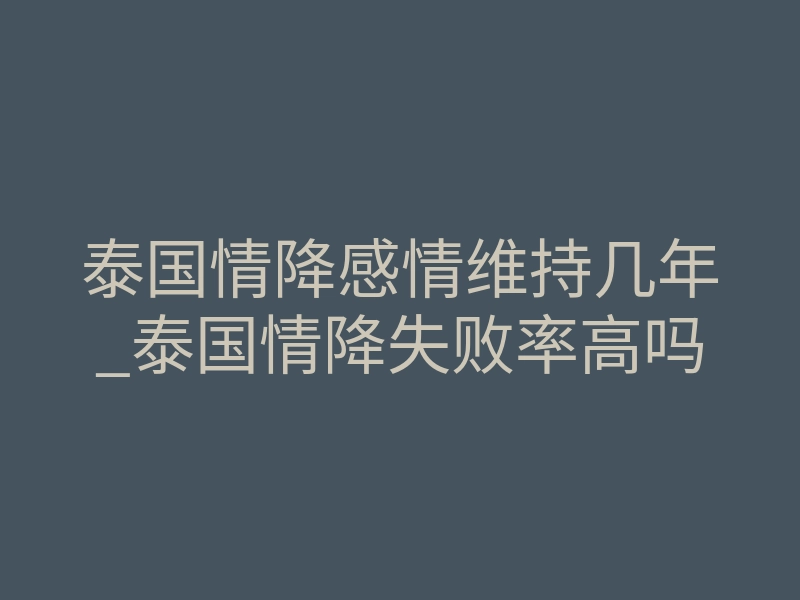 泰国情降感情维持几年_泰国情降失败率高吗