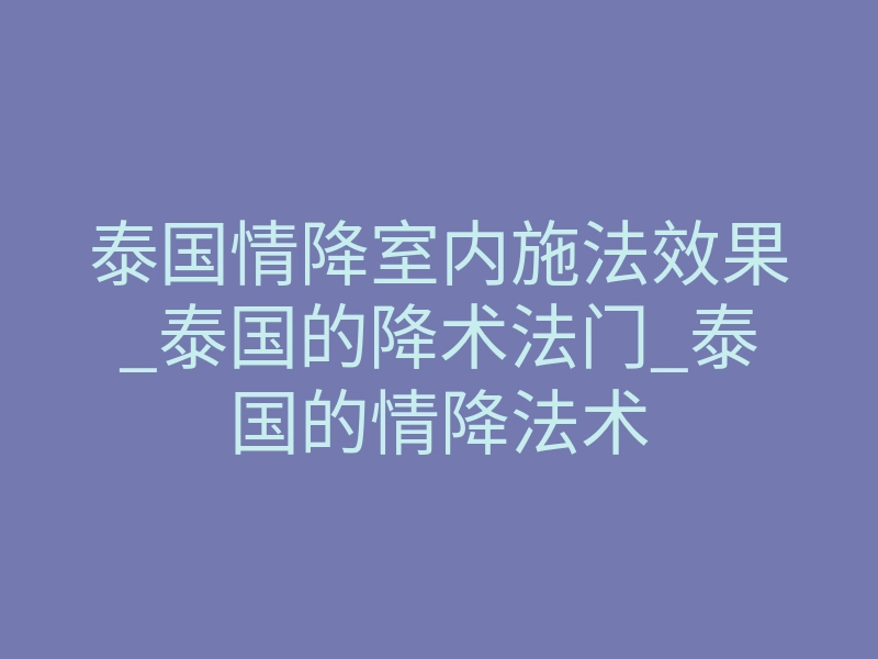泰国情降室内施法效果_泰国的降术法门_泰国的情降法术