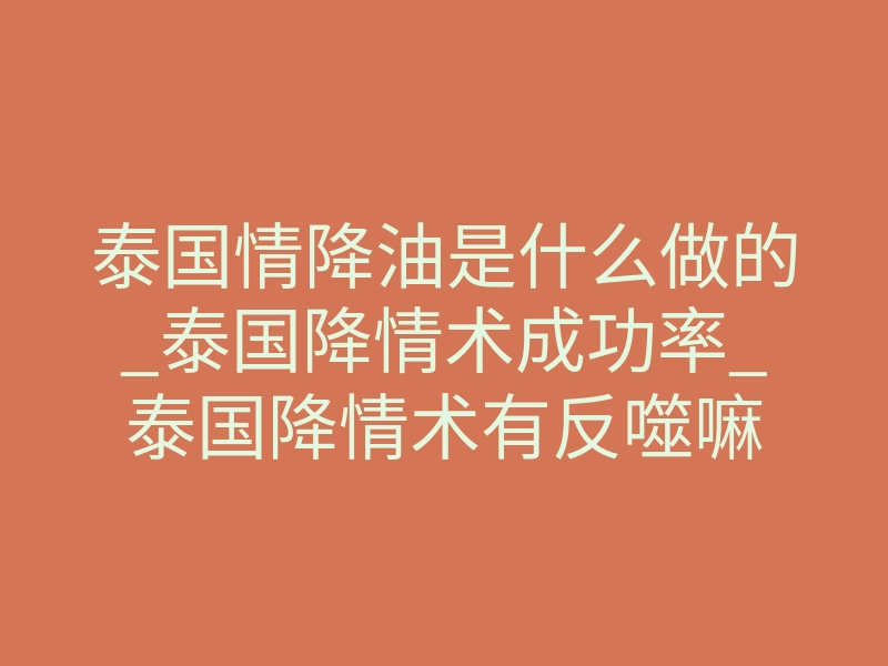 泰国情降油是什么做的_泰国降情术成功率_泰国降情术有反噬嘛