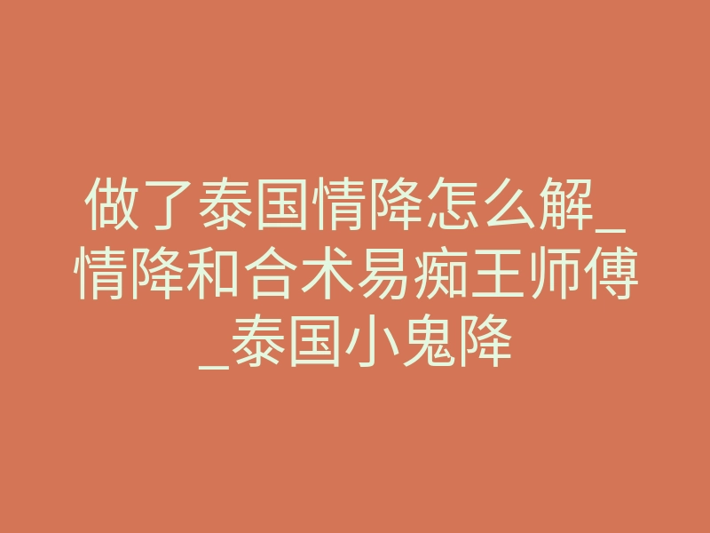 做了泰国情降怎么解_情降和合术易痴王师傅_泰国小鬼降
