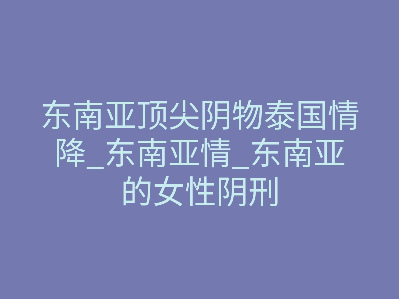东南亚顶尖阴物泰国情降_东南亚情_东南亚的女性阴刑