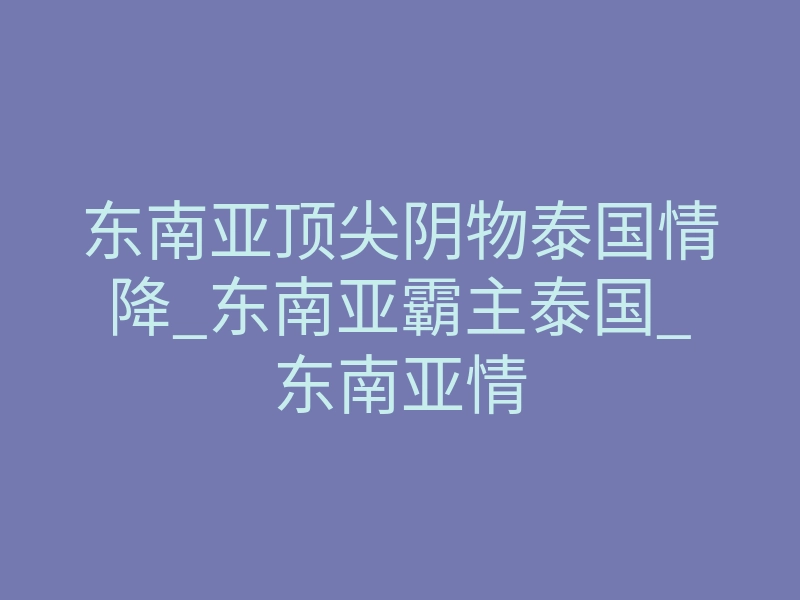 东南亚顶尖阴物泰国情降_东南亚霸主泰国_东南亚情