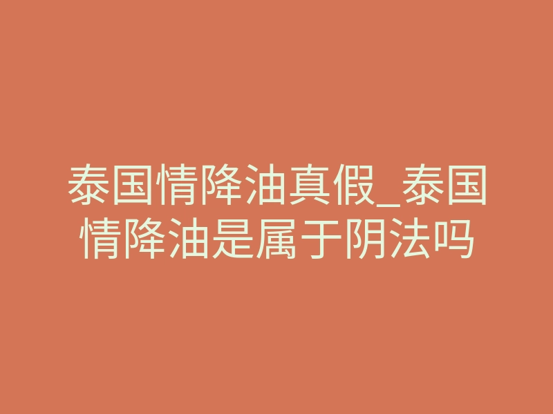 泰国情降油真假_泰国情降油是属于阴法吗