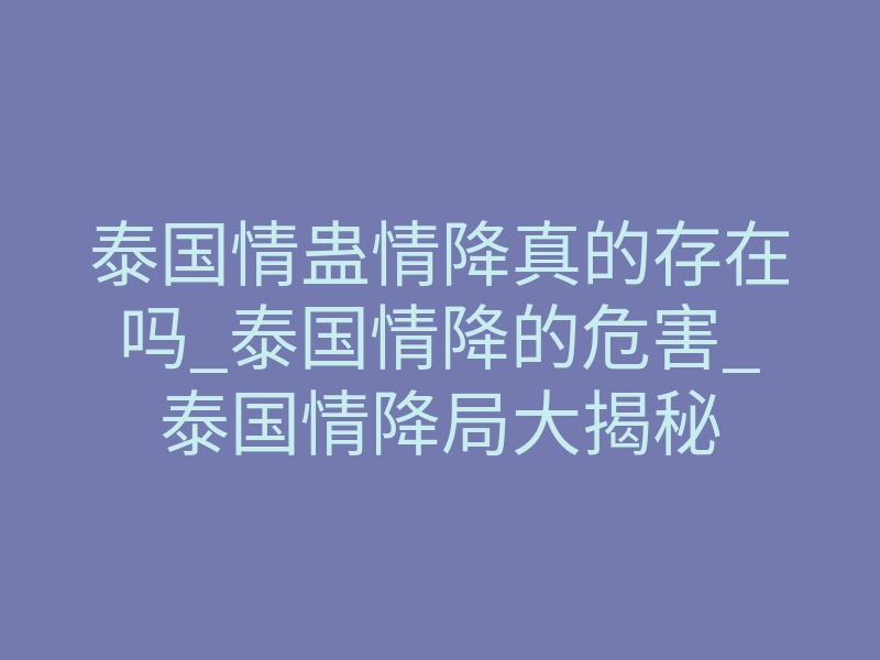 泰国情蛊情降真的存在吗_泰国情降的危害_泰国情降局大揭秘