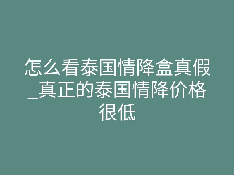 怎么看泰国情降盒真假_真正的泰国情降价格很低