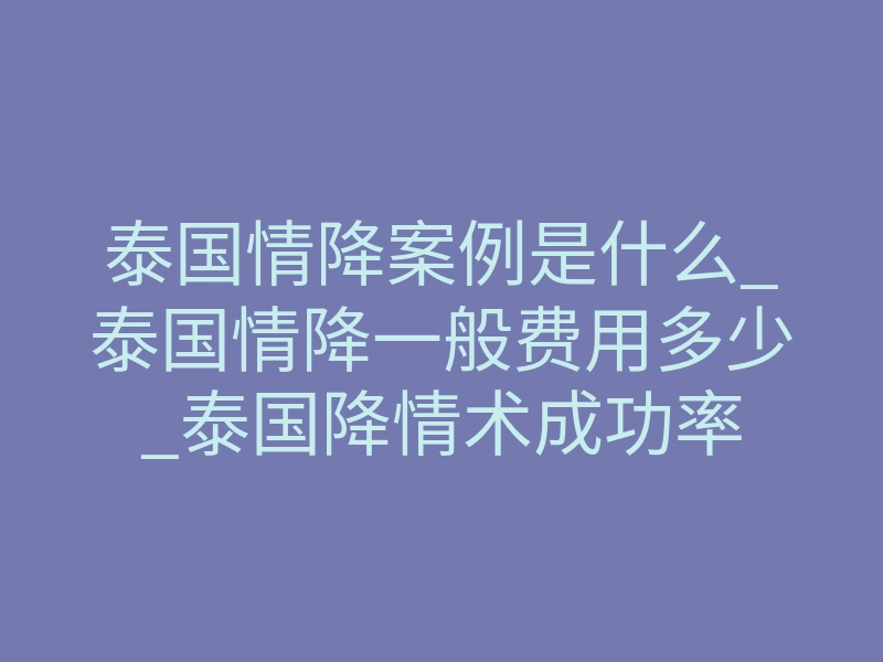 泰国情降案例是什么_泰国情降一般费用多少_泰国降情术成功率