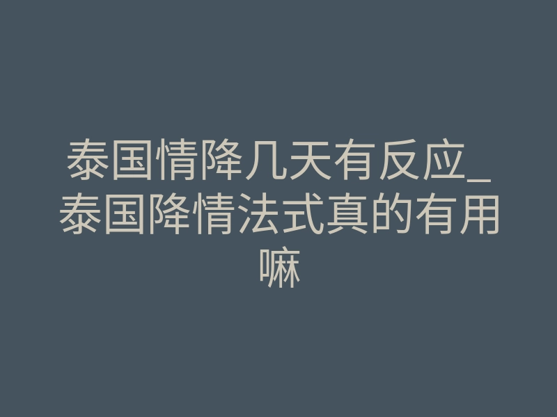 泰国情降几天有反应_泰国降情法式真的有用嘛