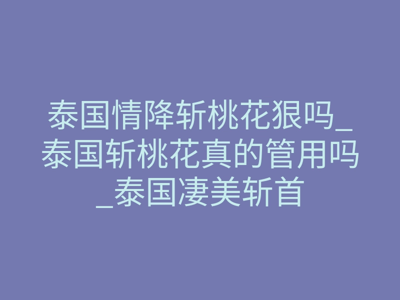 泰国情降斩桃花狠吗_泰国斩桃花真的管用吗_泰国凄美斩首