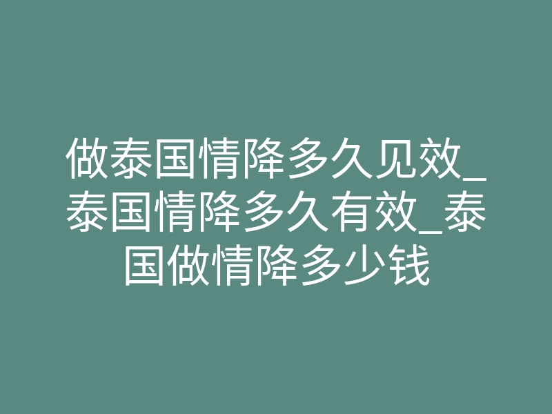 做泰国情降多久见效_泰国情降多久有效_泰国做情降多少钱