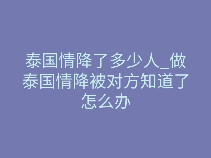 泰国情降了多少人_做泰国情降被对方知道了怎么办