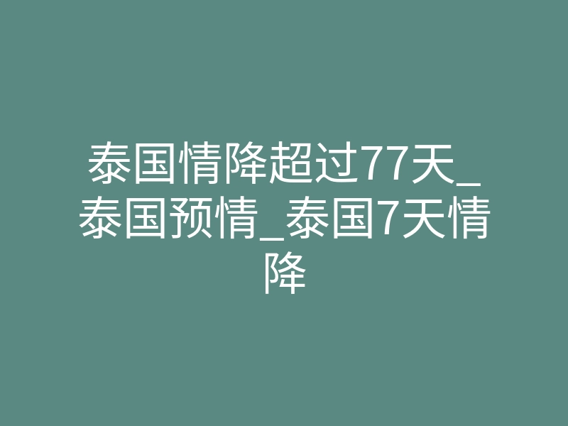 泰国情降超过77天_泰国预情_泰国7天情降