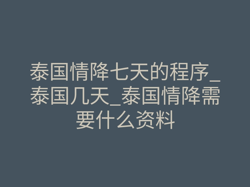 泰国情降七天的程序_泰国几天_泰国情降需要什么资料