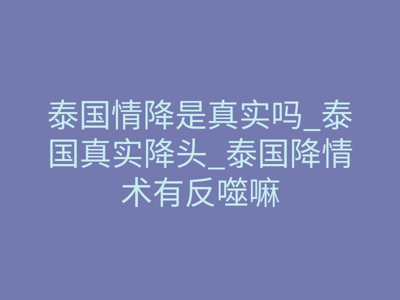 泰国情降是真实吗_泰国真实降头_泰国降情术有反噬嘛