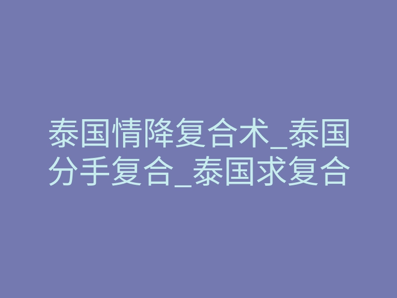 泰国情降复合术_泰国分手复合_泰国求复合