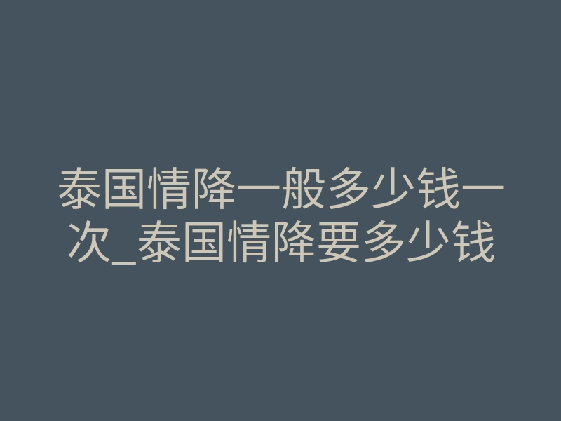 泰国情降一般多少钱一次_泰国情降要多少钱