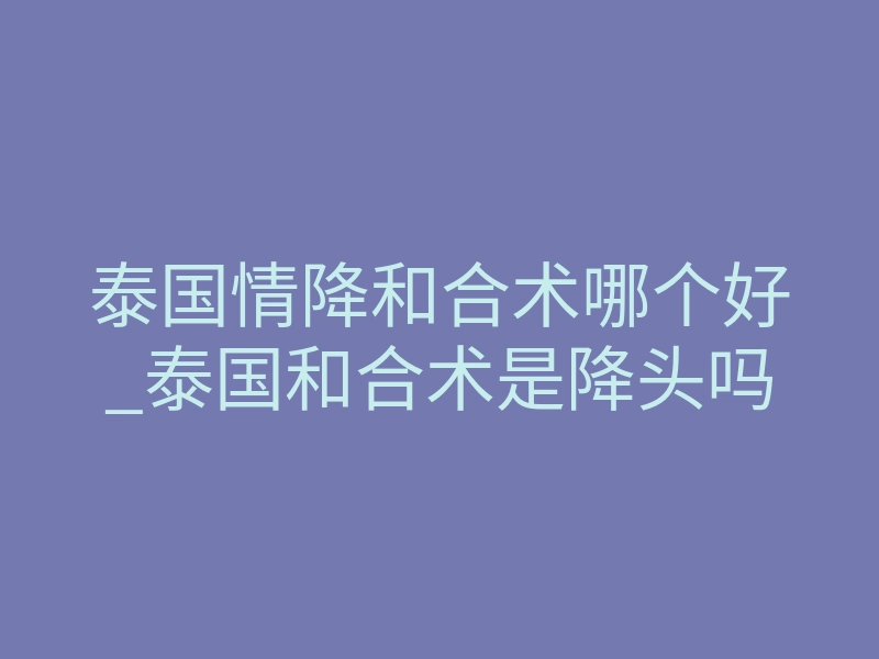 泰国情降和合术哪个好_泰国和合术是降头吗
