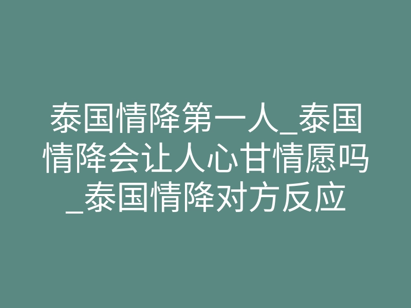 泰国情降第一人_泰国情降会让人心甘情愿吗_泰国情降对方反应