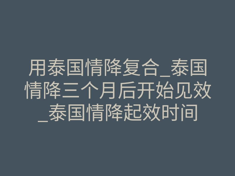 用泰国情降复合_泰国情降三个月后开始见效_泰国情降起效时间