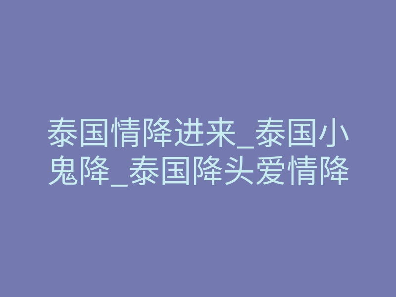 泰国情降进来_泰国小鬼降_泰国降头爱情降