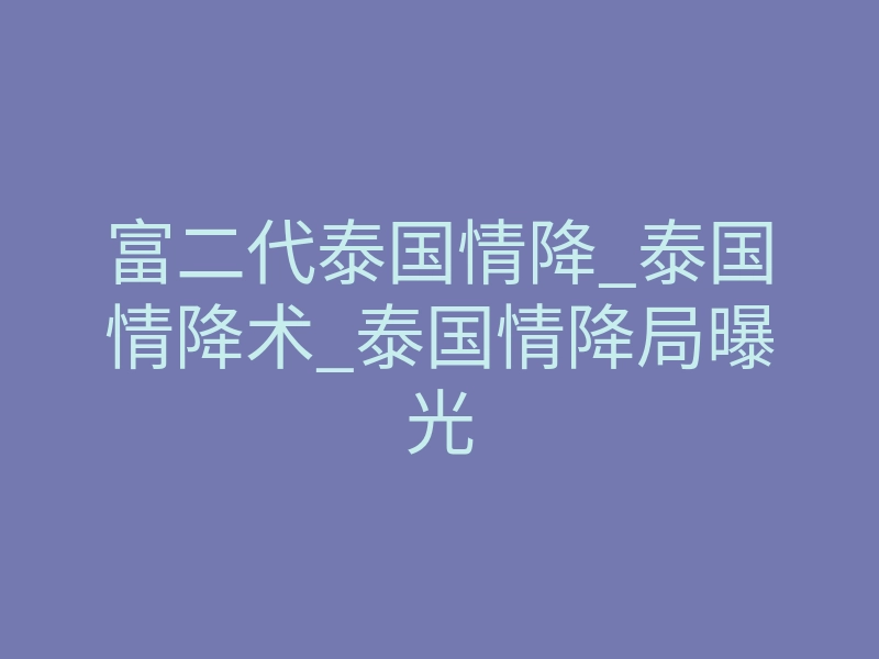 富二代泰国情降_泰国情降术_泰国情降局曝光