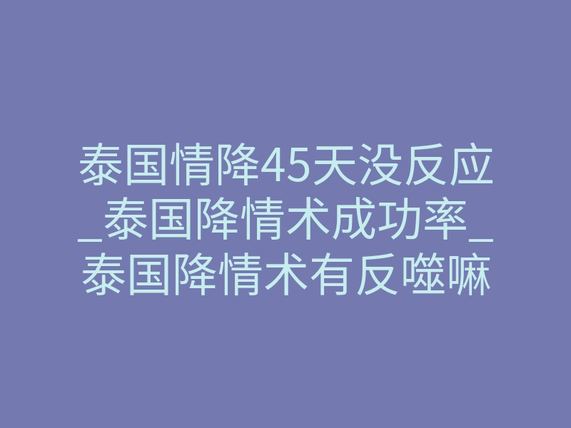泰国情降45天没反应_泰国降情术成功率_泰国降情术有反噬嘛