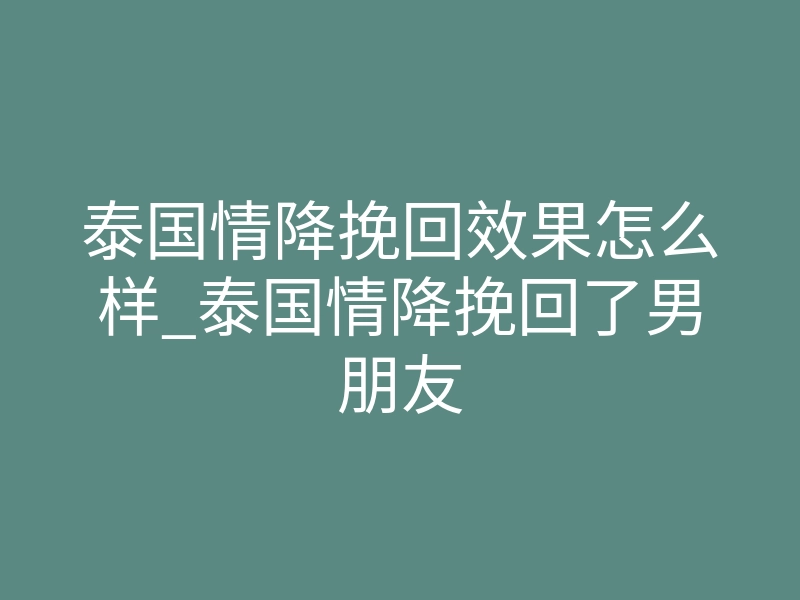 泰国情降挽回效果怎么样_泰国情降挽回了男朋友